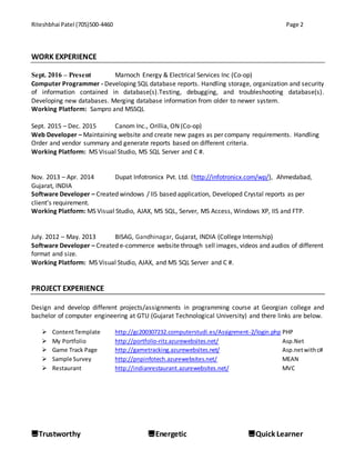 Riteshbhai Patel (705)500-4460 Page 2
Trustworthy Energetic Quick Learner
WORK EXPERIENCE
Sept. 2016 – Present Marnoch Energy & Electrical Services Inc (Co-op)
Computer Programmer - Developing SQL database reports. Handling storage, organization and security
of information contained in database(s).Testing, debugging, and troubleshooting database(s).
Developing new databases. Merging database information from older to newer system.
Working Platform: Sampro and MSSQL
Sept. 2015 – Dec. 2015 Canom Inc., Orillia, ON (Co-op)
Web Developer – Maintaining website and create new pages as per company requirements. Handling
Order and vendor summary and generate reports based on different criteria.
Working Platform: MS Visual Studio, MS SQL Server and C #.
Nov. 2013 – Apr. 2014 Dupat Infotronicx Pvt. Ltd. (http://infotronicx.com/wp/), Ahmedabad,
Gujarat, INDIA
Software Developer – Created windows / IIS based application, Developed Crystal reports as per
client’s requirement.
Working Platform: MS Visual Studio, AJAX, MS SQL, Server, MS Access, Windows XP, IIS and FTP.
July. 2012 – May. 2013 BISAG, Gandhinagar, Gujarat, INDIA (College Internship)
Software Developer – Created e-commerce website through sell images, videos and audios of different
format and size.
Working Platform: MS Visual Studio, AJAX, and MS SQL Server and C #.
PROJECT EXPERIENCE
Design and develop different projects/assignments in programming course at Georgian college and
bachelor of computer engineering at GTU (Gujarat Technological University) and there links are below.
 ContentTemplate http://gc200307232.computerstudi.es/Assignment-2/login.php PHP
 My Portfolio http://portfolio-ritz.azurewebsites.net/ Asp.Net
 Game Track Page http://gametracking.azurewebsites.net/ Asp.netwithc#
 Sample Survey http://pnpinfotech.azurewebsites.net/ MEAN
 Restaurant http://indianrestaurant.azurewebsites.net/ MVC
 