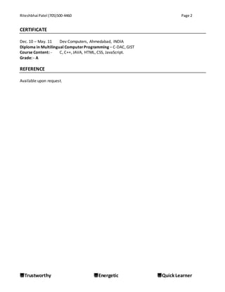 Riteshbhai Patel (705)500-4460 Page 2
Trustworthy Energetic Quick Learner
CERTIFICATE
Dec. 10 – May. 11 Dev Computers, Ahmedabad, INDIA
Diploma in Multilingual ComputerProgramming – C-DAC, GIST
Course Content: - C, C++, JAVA, HTML, CSS, JavaScript.
Grade: - A
REFERENCE
Available upon request.
 