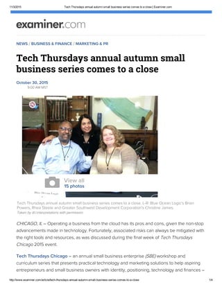 11/3/2015 Tech Thursdays annual autumn small business series comes to a close | Examiner.com
http://www.examiner.com/article/tech­thursdays­annual­autumn­small­business­series­comes­to­a­close 1/4
NEWS / BUSINESS & FINANCE / MARKETING & PR
Tech Thursdays annual autumn small
business series comes to a close
October 30, 2015
9:00 AM MST
CHICAGO, IL – Operating a business from the cloud has its pros and cons, given the non-stop
advancements made in technology. Fortunately, associated risks can always be mitigated with
the right tools and resources, as was discussed during the final week of Tech Thursdays
Chicago 2015 event.
Tech Thursdays Chicago – an annual small business enterprise (SBE) workshop and
curriculum series that presents practical technology and marketing solutions to help aspiring
entrepreneurs and small business owners with identity, positioning, technology and finances –
Tech Thursdays annual autumn small business series comes to a close. L-R: Blue Ocean Logic's Brian
Powers, Rhea Steele and Greater Southwest Development Corporation's Christine James.
Taken by @.l.interpretations with permission.
View all
15 photos

 