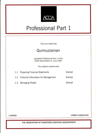 Professional Part 1
This is to certify that
Qumruzzaman
completed Professional Part 1 of the
ACCA examinations in June 2OOG
The subjects covered were:
1.1 Preparing Financial Statements Exempt
1.2 Financial lnformation for Management Exempt
1.3 Managing People ExemPt
1 140403 L4482LLl3262lL63L
THE ASSOCIATION OF CHARTERED CERTIFIED ACCOUNTANTS
 