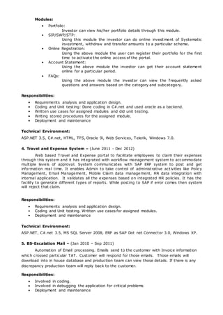 Modules:
• Portfolio:
Investor can view his/her portfolio details through this module.
• SIP/SWP/STP:
Using this module the investor can do online investment of Systematic
investment, withdraw and transfer amounts to a particular scheme.
• Online Registration:
Using the above module the user can register their portfolio for the first
time to activate the online access of the portal.
• Account Statement:
Using the above module the investor can get their account statement
online for a particular period.
• FAQs:
Using the above module the investor can view the frequently asked
questions and answers based on the category and subcategory.
Responsibilities:
• Requirements analysis and application design.
• Coding and Unit testing: Done coding in C#.net and used oracle as a backend.
• Written use cases for assigned modules and did unit testing.
• Writing stored procedures for the assigned module.
• Deployment and maintenance
Technical Environment:
ASP.NET 3.5, C#.net, HTML, TFS, Oracle 9i, Web Services, Telerik, Windows 7.0.
4. Travel and Expense System – (June 2011 - Dec 2012)
Web based Travel and Expense portal to facilitate employees to claim their expenses
through this system and it has integrated with workflow management system to accommodate
multiple levels of approval. System communicates with SAP ERP system to post and get
information real time. It enables Admin to take control of administrative activities like Policy
Management, Email Management, Mobile Claim data management, HR data integration with
internal application. It validates all the expenses based on integrated HR policies. It has the
facility to generate different types of reports. While posting to SAP if error comes then system
will reject that claim.
Responsibilities:
• Requirements analysis and application design.
• Coding and Unit testing. Written use cases for assigned modules.
• Deployment and maintenance
Technical Environment:
ASP.NET, C#.net 3.5, MS SQL Server 2008, ERP as SAP Dot net Connector 3.0, Windows XP.
5. BS-Escalation Mail – (Jan 2010 – Sep 2011)
Automation of Email processing. Emails send to the customer with Invoice information
which crossed particular TAT. Customer will respond for those emails. Those emails will
download into in house database and production team can view those details. If there is any
discrepancy production team will reply back to the customer.
Responsibilities:
• Involved in coding.
• Involved in debugging the application for critical problems
• Deployment and maintenance
 