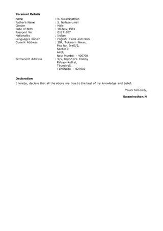 Personal Details
Name : N. Swaminathan
Father’s Name : S. Nallaperumal
Gender : Male
Date of Birth : 10-Nov-1981
Passport No : G1171707
Nationality : Indian
Languages Known : English, Tamil and Hindi
Current Address : 304, Tukaram Niwas,
Plot No. D-67/2,
Sector 9,
Airoli,
Navi Mumbai - 400708
Permanent Address : 9/5, Reporter’s Colony
Palayamkottai,
Tirunelveli,
TamilNadu – 627002
Declaration
I hereby, declare that all the above are true to the best of my knowledge and belief.
Yours Sincerely,
Swaminathan.N
 