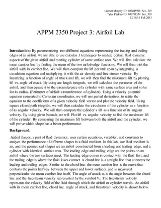 Garrett Murphy ID: 102045928 Sec. 505
Tyler Perkins ID: 100781554 Sec. 505
12/16/13 Fall 2013
APPM 2350 Project 3: Airfoil Lab
Introduction: By parameterizing two different equations representing the leading and trailing
edges of an airfoil, we are able to use calculus 3 techniques to analyze certain fluid dynamic
aspects of the given airfoil and rotating cylinder of same surface area. We will first calculate the
mean camber line by finding the mean of the two airfoil-edge functions. We will then plot the
airfoil with its camber line. We will then compute the lift per unit span by integrating a
circulation equation and multiplying it with the air density and free stream velocity. By
linearizing a function of angle of attack and lift, we will then find the maximum lift by plotting
lift vs. angle of attack. By using arc length integrals, we will calculate the perimeter of the
airfoil, and then equate it to the circumference of a cylinder with same surface area and solve
for its radius. (Perimeter of airfoil=circumference of cylinder). Using a velocity potential
equation converted to Cartesian coordinates, we will use partial derivatives to relate the
equation to the coefficients of a given velocity field vector and plot the velocity field. Using
square closed path integrals, we will then calculate the circulation of the cylinder as a function
of its angular velocity. We will then compute the cylinder’s lift as a function of its angular
velocity. By using given bounds, we will Plot lift vs. angular velocity to find the maximum lift
of the cylinder. By comparing the maximum lift between both the airfoil and the cylinder, we
will prove which shape has a better performance.
Background:
Airfoil theory, a part of fluid dynamics, uses certain equations, variables, and constants to
analyze the performance of different shapes in a fluid medium. In this lab, our fluid medium is
air, and the geometrical shapes are an airfoil constructed from a leading and trailing edge, and a
cylinder with identical surface area. The leading edge and trailing edge are the points on an
airfoil where the two surfaces meet. The leading edge comes in contact with the fluid first, and
the trailing edge is where the fluid loses contact. A chord line is a straight line that connects the
leading and trailing edges. Similar to the chord line, the mean camber line is the curve that
contains the points halfway between the upper and lower surfaces, and is measured
perpendicular the mean camber line itself. The angle of attack α, is the angle between the chord
line and the freestream velocity represented by the symbol V∞. The freestream velocity
represents the velocity field of the fluid through which the airfoil or cylinder travels. An airfoil
with its mean camber line, chord line, angle of attack, and freestream velocity is shown below.
 