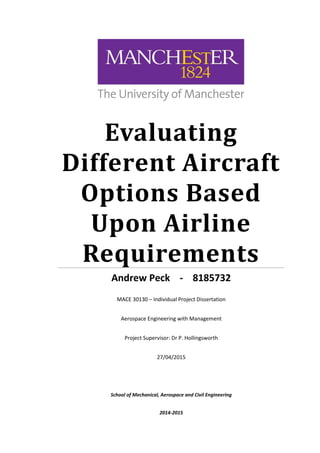Evaluating
Different Aircraft
Options Based
Upon Airline
Requirements
Andrew Peck - 8185732
MACE 30130 – Individual Project Dissertation
Aerospace Engineering with Management
Project Supervisor: Dr P. Hollingsworth
27/04/2015
School of Mechanical, Aerospace and Civil Engineering
2014-2015
 