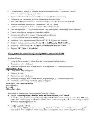 • Provide engineering solutions for relocation, upgrades, modifications, and new Acquisitions of Electrical
infrastructure needed to support projects in hand.
• Supervise and control all the tests and record the values required for final commissioning.
• Preparing the load schedule and LVP design and making the submission for the
Same to DEWA for pre commissioning and commissioning and final service Connection from DEWA
• Supervise and Monitor Installation of LV & MV Cable, Cable tray, Lighting,
Distribution control panel, all electrical equipment and Grounding system, etc.
• Carry out underground LV&MV cable fault detection, Cable route mapping, Thermography, prepare test reports
• Conduct inspection of all ongoing works of all MEP discipline.
• Implement and enforce all the company policies, procedures and practice.
• Guide and assist team members as and when required
• Installation, Testing & Commissioning of Electrical LV, MV & HV Cables and Equipment
• Shutdown electrical and instrumentation Work of GT-15, 16, 17 Capacity 140MW for DUBAL
• Installation & commissioning of LV switchgears for Al Dharfa Air Base ABU DHABI
• Testing of 33KV Cables for Metro Dubai
Laying, Installation, commissioning & testing of 1000 sq.mm cable for DEWA
It includes following
• Laying of 1000 sq.mm cable 11kv from Desal side to power side with the help of rollers
• Termination of cables at both sides
• VLF testing according to IEEE Std. 400.2 standard, Megger Testing at 5Kv, contact resistance testing
HH Sheikh Sultan Palace
• Laying of main cables for the palace
• Testing of the cables
• Termination of cables at both sides
• VLF testing according to IEEE Std. 400.2 standard, Megger Testing at 5Kv, contact resistance testing
• Installation & commissioning of landscape lighting for the palace
Ashraf Sugar Mills Limited, Pakistan
Electrical Engineer
11/11-7/ 14
Pakistan, Bahawalpur.
Coordinated in the Erection & Commissioning of following Projects
• 15 MW condensing Double Extraction Steam Turbine Generator (Skoda Jinma)
It includes Laying, commissioning and testing of MV and LV cables, commissioning of Unitrol 1010 AVR using
CMT 1000, commissioning of 505 Steam turbine control, commissioning of VCBs, commissioning of backup
protection and system protection unit.
• Low Pressure Boiler 100 T/H
It includes Laying of MV & LV cables, commissioning of the Induced draft fan motor rated 450 Kw, commissioning of the
Force draft fan motor rated 250 Kw, commissioning of the Secondary air fan motors, commissioning of suit blowers and
 