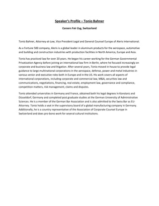 Speaker’s Profile – Tonio Bahner
Careers Fair Zug, Switzerland
Tonio Bahner, Attorney-at-Law, Vice President Legal and General Counsel Europe of Aleris International.
As a Fortune 500 company, Aleris is a global leader in aluminum products for the aerospace, automotive
and building and construction industries with production facilities in North America, Europe and Asia.
Tonio has practiced law for over 20 years. He began his career working for the German Governmental
Privatization Agency before joining an international law firm in Berlin, where he focused increasingly on
corporate and business law and litigation. After several years, Tonio moved in-house to provide legal
guidance to large multinational corporations in the aerospace, defense, power and metal industries in
various senior and executive roles both in Europe and in the US. His work covers all aspects of
international corporations, including corporate and commercial law, M&A, securities law and
communications, negotiations, financing, real estate, employment law, governance and compliance,
competition matters, risk management, claims and disputes.
Tonio attended universities in Germany and France, obtained both his legal degrees in Konstanz and
Düsseldorf, Germany and completed post graduate studies at the German University of Administrative
Sciences. He is a member of the German Bar Association and is also admitted to the Swiss Bar as EU-
Attorney. Tonio holds a seat in the supervisory board of a global manufacturing company in Germany.
Additionally, he is a country representative of the Association of Corporate Counsel Europe in
Switzerland and does pro-bono work for several cultural institutions.
 