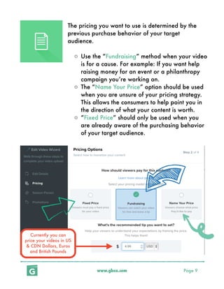 www.gbox.com Page 9
The pricing you want to use is determined by the
previous purchase behavior of your target
audience.
o Use the “Fundraising” method when your video
is for a cause. For example: If you want help
raising money for an event or a philanthropy
campaign you’re working on.
o The “Name Your Price” option should be used
when you are unsure of your pricing strategy.
This allows the consumers to help point you in
the direction of what your content is worth.
o “Fixed Price” should only be used when you
are already aware of the purchasing behavior
of your target audience.
Currently you can
price your videos in US
& CDN Dollars, Euros
and British Pounds
 