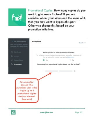 www.gbox.com Page 10
Promotional Copies: How many copies do you
want to give away for free? If you are
conﬁdent about your video and the value of it,
then you may want to bypass this part.
Otherwise choose this based on your
promotion initiatives.
You can allow
anyone who
purchases your video
to give up to 5
promotional copies
away to whoever
they want!
 