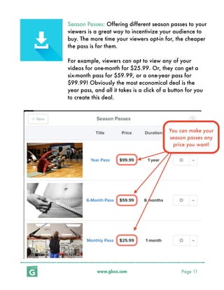 www.gbox.com Page 11
Season Passes: Offering different season passes to your
viewers is a great way to incentivize your audience to
buy. The more time your viewers opt-in for, the cheaper
the pass is for them.
For example, viewers can opt to view any of your
videos for one-month for $25.99. Or, they can get a
six-month pass for $59.99, or a one-year pass for
$99.99! Obviously the most economical deal is the
year pass, and all it takes is a click of a button for you
to create this deal.
You can make your
season passes any
price you want!
 