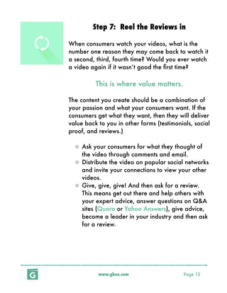 www.gbox.com Page 13
Step 7: Reel the Reviews in
When consumers watch your videos, what is the
number one reason they may come back to watch it
a second, third, fourth time? Would you ever watch
a video again if it wasn’t good the ﬁrst time?
This is where value matters.
The content you create should be a combination of
your passion and what your consumers want. If the
consumers get what they want, then they will deliver
value back to you in other forms (testimonials, social
proof, and reviews.)
o Ask your consumers for what they thought of
the video through comments and email.
o Distribute the video on popular social networks
and invite your connections to view your other
videos.
o Give, give, give! And then ask for a review.
This means get out there and help others with
your expert advice, answer questions on Q&A
sites (Quora or Yahoo Answers), give advice,
become a leader in your industry and then ask
for a review.
 