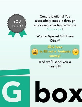 Congratulations! You
successfully made it through
uploading your ﬁrst video on
Gbox.com!
YOU
ROCK!
Want a Special Gift From
Gbox?
Click here
to ﬁll out a 1-minute
survey!
And we’ll send you a
free gift!
 