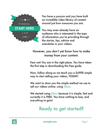 www.gbox.com Page 1
	 	 You have a passion and you have built 	
	 	 an incredible video library of content 	
	 	 around just how awesome you are.
	 	 	
	 	 You may even already have an 	 	
	 	 audience who is interested in the type 	
	 	 of information you’re providing through
	 	 the stories, tips, advice and 	 	 	
	 	 anecdotes in your videos.
However, you don’t yet know how to make
money from your content.
Fear not! You are in the right place. You have taken
the ﬁrst step in downloading this free guide.
Now, follow along as we teach you a SUPER simple
way to start selling your videos, TODAY!
We want to show you the simple method we use to
sell our videos online: using Gbox.
We started using Gbox because it is simple, fast and
currently it is FREE. You have nothing to lose, and
everything to gain!
Ready to get started?
START HERE
It’s easy as…
1, 2, 3!
 