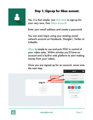 www.gbox.com Page 2
Step 1: Sign-up for Gbox account.
Yes, it is that simple. Just click here to sign-up for
your very own, free Gbox account.
Enter your email address and create a password.
You can even log-in using your existing social
network account on Facebook, Google+, Twitter or
LinkedIn.
Gbox is simple to use and puts YOU in control of
your video sales. Within minutes you’ll have an
account and a built-in web platform to start making
money from your videos.
Once you are signed up for an account, move onto
the next step.
 