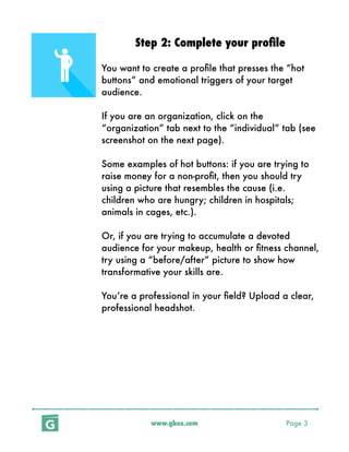 www.gbox.com Page 3
Step 2: Complete your proﬁle
You want to create a proﬁle that presses the “hot
buttons” and emotional triggers of your target
audience.
If you are an organization, click on the
“organization” tab next to the “individual” tab (see
screenshot on the next page).
Some examples of hot buttons: if you are trying to
raise money for a non-proﬁt, then you should try
using a picture that resembles the cause (i.e.
children who are hungry; children in hospitals;
animals in cages, etc.).
Or, if you are trying to accumulate a devoted
audience for your makeup, health or ﬁtness channel,
try using a “before/after” picture to show how
transformative your skills are.
You’re a professional in your ﬁeld? Upload a clear,
professional headshot.
 