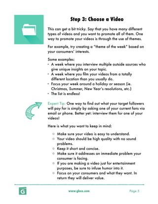 www.gbox.com Page 5
Step 3: Choose a Video
This can get a bit tricky. Say that you have many different
types of videos and you want to promote all of them. One
way to promote your videos is through the use of themes.
For example, try creating a “theme of the week” based on
your consumers’ interests.
Some examples:
- A week where you interview multiple outside sources who
give unique insights on your topic.
- A week where you ﬁlm your videos from a totally
different location than you usually do.
- Focus your week around a holiday or season (ie.
Christmas, Summer, New Year’s resolutions, etc.)
- The list is endless!
Expert Tip: One way to ﬁnd out what your target followers
will pay for is simply by asking one of your current fans via
email or phone. Better yet: interview them for one of your
videos!
Here is what you want to keep in mind:
o Make sure your video is easy to understand.
o Your video should be high quality with no sound
problems.
o Keep it short and concise.
o Make sure it addresses an immediate problem your
consumer is facing.
o If you are making a video just for entertainment
purposes, be sure to infuse humor into it.
o Focus on your consumers and what they want. In
return they will deliver value.
 