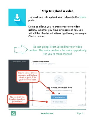www.gbox.com Page 6
Step 4: Upload a video
The next step is to upload your video into the Gbox
portal.
Doing so allows you to create your own video
gallery. Whether you have a website or not, you
will still be able to sell videos right from your unique
Gbox channel.
So get going! Start uploading your video
content. The more content - the more opportunity
for you to make money!
Browse videos on your
computer and ﬁnd one
that is a good ﬁt for
your consumer base.
You can even use
Dropbox to upload
your videos.
 