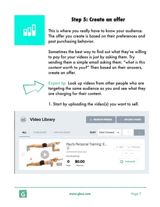 www.gbox.com Page 7
Step 5: Create an offer
This is where you really have to know your audience.
The offer you create is based on their preferences and
past purchasing behavior.
Sometimes the best way to ﬁnd out what they’re willing
to pay for your videos is just by asking them. Try
sending them a simple email asking them: “what is this
content worth to you?” Then based on their answers,
create an offer.
Expert tip: Look up videos from other people who are
targeting the same audience as you and see what they
are charging for their content.
1. Start by uploading the video(s) you want to sell.
 