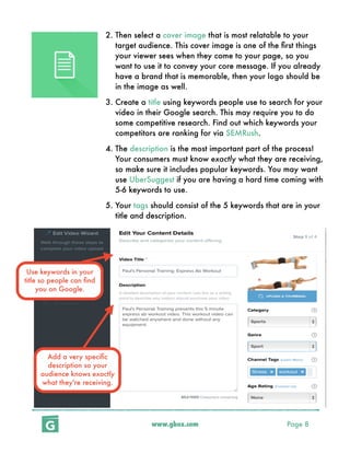 www.gbox.com Page 8
2. Then select a cover image that is most relatable to your
target audience. This cover image is one of the ﬁrst things
your viewer sees when they come to your page, so you
want to use it to convey your core message. If you already
have a brand that is memorable, then your logo should be
in the image as well.
3. Create a title using keywords people use to search for your
video in their Google search. This may require you to do
some competitive research. Find out which keywords your
competitors are ranking for via SEMRush.
4. The description is the most important part of the process!
Your consumers must know exactly what they are receiving,
so make sure it includes popular keywords. You may want
use UberSuggest if you are having a hard time coming with
5-6 keywords to use.
5. Your tags should consist of the 5 keywords that are in your
title and description.
Use keywords in your
title so people can ﬁnd
you on Google.
Add a very speciﬁc
description so your
audience knows exactly
what they're receiving.
 