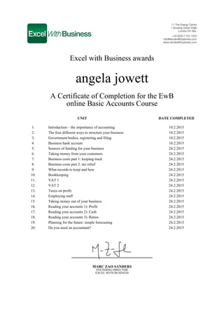 Excel with Business awards
angela jowett
A Certificate of Completion for the EwB
online Basic Accounts Course
UNIT DATE COMPLETED
1. Introduction – the importance of accounting 10.2.2015
2. The four different ways to structure your business 10.2.2015
3. Government bodies, registering and filing 10.2.2015
4. Business bank account 10.2.2015
5. Sources of funding for your business 24.2.2015
6. Taking money from your customers 24.2.2015
7. Business costs part 1: keeping track 24.2.2015
8. Business costs part 2: tax relief 24.2.2015
9. What records to keep and how 24.2.2015
10. Bookkeeping 24.2.2015
11. VAT 1 24.2.2015
12. VAT 2 24.2.2015
13. Taxes on profit 24.2.2015
14. Employing staff 24.2.2015
15. Taking money out of your business 24.2.2015
16. Reading your accounts 1): Profit 24.2.2015
17. Reading your accounts 2): Cash 24.2.2015
18. Reading your accounts 3): Ratios 24.2.2015
19. Planning for the future: simple forecasting 24.2.2015
20. Do you need an accountant? 24.2.2015
MARC ZAO SANDERS
FOUNDING DIRECTOR
EXCEL WITH BUSINESS
 