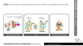 12
Calor: Incrementar as perdas térmicas do corpo e reduzir a produção interna de calor
Desempenho térmico em edificações| Roberto Lamberts Aula 2: Conforto Térmico
Vasodilatação periférica Suor Redução do metabolismo
Boa
evaporação
Pouca
evaporação
Perdas de calor por radiação
e convecção
Introdução
–
variáveis
–
cálculo
47
 