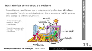 14
Desempenho térmico em edificações| Roberto Lamberts Aula 2: Conforto Térmico
Introdução
–
variáveis
–
cálculo
Trocas térmicas entre o corpo e o ambiente
A quantidade de calor liberado pelo organismo ocorre em função da atividade
desenvolvida. Este calor será dissipado através de mecanismos de trocas térmicas
entre o corpo e o ambiente envolvendo:
- Trocas secas: condução,
convecção, radiação.
(calor sensível)
- Trocas úmidas: evaporação.
Respiração e Transpiração
(calor latente)
47
 