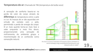 19
Temperatura do ar: Chamada de TBS (temperatura de bulbo seco)
Desempenho térmico em edificações| Roberto Lamberts Aula 2: Conforto Térmico
A sensação de conforto baseia-se na
perda de calor do corpo através da
diferença de temperatura entre a pele
e o ar. As massas de ar são aquecidas em
virtude do contato com a pele,
permitindo a perda de energia do corpo.
O ar mais quente torna-se mais leve e
sobe enquanto o mais frio desce,
proporcionando uma sensação de
resfriamento do ambiente graças a
movimentação do ar conhecida como
convecção natural.
Pei-Chun Liu (et al) “Evaluation of buoyancy-driven ventilation in
atrium buildings using computational fluid dynamics and
reduced-scale air model”.
Introdução
–
variáveis
–
cálculo
47
 
