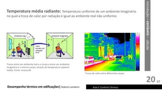 20
Desempenho térmico em edificações| Roberto Lamberts Aula 2: Conforto Térmico
Trocas entre um ambiente real e o corpo e entre um ambiente
imaginário e o mesmo corpo, através da temperatura radiante
média. Fonte: innova.dk
Temperatura média radiante: Temperatura uniforme de um ambiente imaginário
no qual a troca de calor por radiação é igual ao ambiente real não uniforme.
Trocas de calor entre diferentes corpos
Introdução
–
variáveis
–
cálculo
47
 