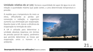 21
Umidade relativa do ar (UR): fornece a quantidade de vapor de água no ar em
relação à quantidade máxima que pode conter, a uma determinada temperatura e
pressão.
Desempenho térmico em edificações| Roberto Lamberts Aula 2: Conforto Térmico
À medida que a temperatura do meio se
eleva, dificultando as perdas por
convecção e radiação, o organismo
aumenta sua eliminação por evaporação.
Quanto maior a UR, menor a eficiência da
evaporação na remoção do calor.
A UR é utilizada para determinar a
umidade absoluta (expressa em termos
de pressão parcial de vapor), parâmetro
que permite determinar as trocas por
evaporação entre o homem e o
ambiente.
Introdução
–
variáveis
–
cálculo
47
 