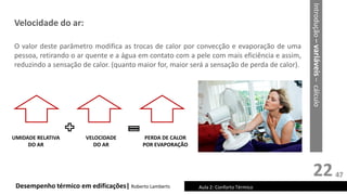 22
Velocidade do ar:
O valor deste parâmetro modifica as trocas de calor por convecção e evaporação de uma
pessoa, retirando o ar quente e a água em contato com a pele com mais eficiência e assim,
reduzindo a sensação de calor. (quanto maior for, maior será a sensação de perda de calor).
Desempenho térmico em edificações| Roberto Lamberts Aula 2: Conforto Térmico
UMIDADE RELATIVA
DO AR
VELOCIDADE
DO AR
PERDA DE CALOR
POR EVAPORAÇÃO
Introdução
–
variáveis
–
cálculo
47
 