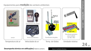 24
Equipamentos para medição das variáveis ambientais
Desempenho térmico em edificações| Roberto Lamberts Aula 2: Conforto Térmico
Termômetro de globo.
Termo anemômetro
Psicrômetro giratório
para medição
de TBS e TBU
Temp. de Globo
Velocidade do ar Umidade relativa
Temperatura do ar
Anemômetro de paletas
sensor
Introdução
–
variáveis
–
cálculo
47
 