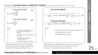 25
Cálculo da temperatura radiante média: pode se calcular através da T. globo e T. do ar
Desempenho térmico em edificações| Roberto Lamberts Aula 2: Conforto Térmico
Onde:
Hcg é o coeficiente de troca de
calor por convecção do
globo;
ΔT é a diferença de temperatura
(tg - ta)
D é o diâmetro do globo
(normal/ 15cm)
V é a Velocidade do ar (m/s)
Onde:
tg é a temperatura de termômetro de globo (C°);
ta é a temperatura do ar (°C);
V é a Velocidade do ar (m/s)
Coeficiente de troca de calor por convecção:
Utiliza se para definir a equação a ser adotada
no cálculo da temperatura radiante média
Dependendo do “Coeficiente de troca de calor” que for maior,
adota se a temperatura radiante média para a forma de
convecção correspondente a esse coeficiente
* * *
* * *
Introdução
–
variáveis
–
cálculo
47
 