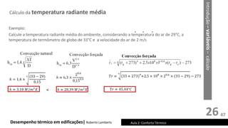 26
Cálculo da temperatura radiante média
Desempenho térmico em edificações| Roberto Lamberts Aula 2: Conforto Térmico
* * *
Introdução
–
variáveis
–
cálculo
Exemplo:
Calcule a temperatura radiante média do ambiente, considerando a temperatura do ar de 29°C, a
temperatura de termômetro de globo de 33°C e a velocidade do ar de 2 m/s
<
47
 
