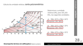 28
Cálculo da umidade relativa: carta psicrométrica
Desempenho térmico em edificações| Roberto Lamberts Aula 2: Conforto Térmico
Introdução
–
variáveis
–
cálculo
Determinar a umidade
relativa (UR), para 101,325
kPa, nas seguintes condições:
a) TBS= 35°C e TBU= 24°C
Resposta: UR= 40%
b) TBS= 22°C e TBU= 19°C
Resposta: UR= 75%
c) TBS= 27°C e TBU= 25°C
Resposta: UR= 85%
47
 