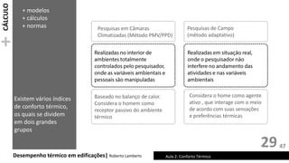 CÁLCULO
+
29
Desempenho térmico em edificações| Roberto Lamberts Aula 2: Conforto Térmico
Pesquisas em Câmaras
Climatizadas (Método PMV/PPD)
Pesquisas de Campo
(método adaptativo)
Existem vários índices
de conforto térmico,
os quais se dividem
em dois grandes
grupos
Baseado no balanço de calor.
Considera o homem como
receptor passivo do ambiente
térmico
Considera o home como agente
ativo , que interage com o meio
de acordo com suas sensações
e preferências térmicas
+ modelos
+ cálculos
+ normas
47
 