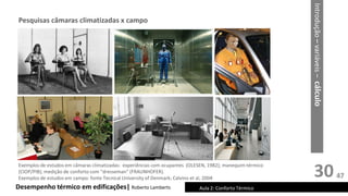 30
Desempenho térmico em edificações| Roberto Lamberts Aula 2: Conforto Térmico
Introdução
–
variáveis
–
cálculo
Pesquisas câmaras climatizadas x campo
Exemplos de estudos em câmaras climatizadas: experiências com ocupantes (OLESEN, 1982); manequim térmico
(CIOP/PIB); medição de conforto com “dresseman” (FRAUNHOFER).
Exemplos de estudos em campo: fonte Tecnical University of Denmark; Calvino et al, 2004 47
 