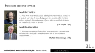 31
Desempenho térmico em edificações| Roberto Lamberts Aula 2: Conforto Térmico
Introdução
–
variáveis
–
cálculo
Índices de conforto térmico
Modelo Estático
“... Para dado nível de atividade, a temperatura média da pele (ts) e
a taxa de secreção do suor (Esw) podem ser consideradas como as
únicas variáveis fisiológicas que influem sobre o equilíbrio de calor
na equação do conforto térmico...”
(Ole Fanger, 1970)
Modelo Adaptativo
“... A temperatura de conforto não é uma constante, e sim varia de
acordo com a estação, e temperatura a que as pessoas estão
acostumadas...”
(Michael A.Humphreys, 1979)
47
 