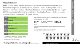 33
Desempenho térmico em edificações| Roberto Lamberts Aula 2: Conforto Térmico
Onde:
PMV= voto médio estimado, ou voto de sensação de conforto
térmico
M= Atividade desempenhada pelo individuo
L= Carga térmica atuante sobre o corpo
•Muito quente
+3
•Quente
+2
•Levemente quente
+1
•Neutro
0
•Levemente frio
-1
•Frio
- 2
•Muito frio
-3
A escala sétima da ASHRAE, ou escala de sete
pontos é utilizada para determinação real das
sensações térmicas das pessoas
PMV: O “voto médio predito” é um índice que prevê um valor médio de sensação
térmica de um grande grupo de pessoas, segundo a escala de de 7 pontos (ASHRAE).
Foi criado através de análises estatísticas de acordo com resultados obtidos por Fanger
(1972) em estudos na Dinamarca em câmaras climatizadas. Nesses estudos as pessoas
registravam seus votos através da escala sétima.
A sensação térmica de um indivíduo é representada
pela equação do PMV
Modelo Estático
Introdução
–
variáveis
–
cálculo
47
 