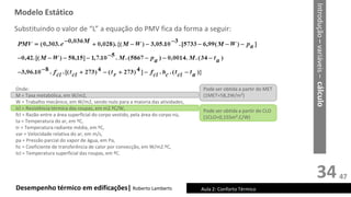 34
Desempenho térmico em edificações| Roberto Lamberts Aula 2: Conforto Térmico
Substituindo o valor de “L” a equação do PMV fica da forma a seguir:
Onde:
M = Taxa metabólica, em W/m2,
W = Trabalho mecânico, em W/m2, sendo nulo para a maioria das atividades,
Icl = Resistência térmica das roupas, em m2.ºC/W,
fcl = Razão entre a área superficial do corpo vestido, pela área do corpo nú,
ta = Temperatura do ar, em ºC,
tr = Temperatura radiante média, em ºC,
var = Velocidade relativa do ar, em m/s,
pa = Pressão parcial do vapor de água, em Pa,
hc = Coeficiente de transferência de calor por convecção, em W/m2.ºC,
tcl = Temperatura superficial das roupas, em ºC.
Pode ser obtida a partir do MET
(1MET=58,2W/m²)
Pode ser obtida a partir do CLO
(1CLO=0,155m².C/W)
Modelo Estático
Introdução
–
variáveis
–
cálculo
47
 