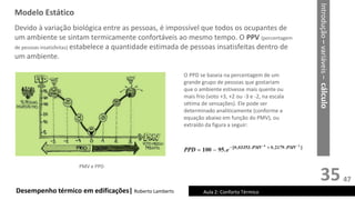 35
Desempenho térmico em edificações| Roberto Lamberts Aula 2: Conforto Térmico
O PPD se baseia na percentagem de um
grande grupo de pessoas que gostariam
que o ambiente estivesse mais quente ou
mais frio (voto +3, +2 ou -3 e -2, na escala
sétima de sensações). Ele pode ser
determinado analiticamente (conforme a
equação abaixo em função do PMV), ou
extraído da figura a seguir:
PMV e PPD
Devido à variação biológica entre as pessoas, é impossível que todos os ocupantes de
um ambiente se sintam termicamente confortáveis ao mesmo tempo. O PPV (porcentagem
de pessoas insatisfeitas) estabelece a quantidade estimada de pessoas insatisfeitas dentro de
um ambiente.
Modelo Estático
Introdução
–
variáveis
–
cálculo
47
 
