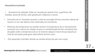 37
Desempenho térmico em edificações| Roberto Lamberts Aula 2: Conforto Térmico
• Diferença de temperatura no sentido vertical: A temperatura do ar normalmente
aumenta com a altura em relação ao piso e a estratificação térmica resultante das
situações onde a temperatura do ar no nível da cabeça é maior do que àquela ao
nível do tornozelo pode gerar desconforto térmico local
• Assimetria da radiação: Pode ser causada por janelas frias, superfícies não
isoladas, bocas de fornos, calor gerado por máquinas e outros
• Correntes de ar: Prevalece quando o voto de sensação térmica acontece abaixo de
neutro e é um dos fatores mais incômodos em escritórios
Introdução
–
variáveis
–
cálculo
Desconforto localizado
• Piso aquecido/ resfriado: Devido ao contato direto dos pés com o piso
47
 