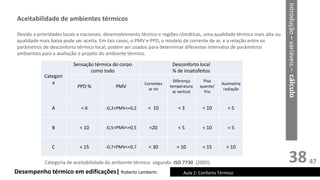 38
Desempenho térmico em edificações| Roberto Lamberts Aula 2: Conforto Térmico
Devido a prioridades locais e nacionais, desenvolvimento técnico e regiões climáticas, uma qualidade térmica mais alta ou
qualidade mais baixa pode ser aceita. Em tais casos, o PMV e PPD, o modelo de corrente de ar, e a relação entre os
parâmetros de desconforto térmico local, podem ser usados para determinar diferentes intervalos de parâmetros
ambientais para a avaliação e projeto do ambiente térmico.
Introdução
–
variáveis
–
cálculo
Aceitabilidade de ambientes térmicos
Categori
a
Sensação térmica do corpo
como todo
Desconforto local
% de insatisfeitos
PPD % PMV
Correntes
ar rio
Diferença
temperatura
ar vertical
Piso
quente/
frio
Assimetria
radiação
A < 6 -0,2<PMV<+0,2 < 10 < 3 < 10 < 5
B < 10 -0,5<PMV<+0,5 <20 < 5 < 10 < 5
C < 15 -0,7<PMV<+0,7 < 30 < 10 < 15 < 10
Categoria de aceitabilidade do ambiente térmico segundo ISO 7730 (2005) 47
 