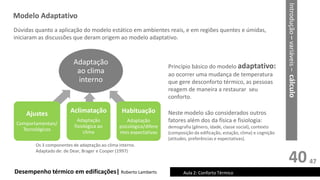 40
Princípio básico do modelo adaptativo:
ao ocorrer uma mudança de temperatura
que gere desconforto térmico, as pessoas
reagem de maneira a restaurar seu
conforto.
Neste modelo são considerados outros
fatores além dos da física e fisiologia:
demografia (gênero, idade, classe social), contexto
(composição da edificação, estação, clima) e cognição
(atitudes, preferências e expectativas).
Desempenho térmico em edificações| Roberto Lamberts Aula 2: Conforto Térmico
Adaptação
ao clima
interno
Ajustes
Comportamentais/
Tecnológicos
Aclimatação
Adaptação
fisiológica ao
clima
Habituação
Adaptação
psicológica/difere
ntes expectativas
Dúvidas quanto a aplicação do modelo estático em ambientes reais, e em regiões quentes e úmidas,
iniciaram as discussões que deram origem ao modelo adaptativo.
Os 3 componentes de adaptação ao clima interno.
Adaptado de: de Dear, Brager e Cooper (1997)
Modelo Adaptativo
Introdução
–
variáveis
–
cálculo
47
 