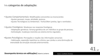 41
Três categorias de adaptação:
Desempenho térmico em edificações| Roberto Lamberts Aula 2: Conforto Térmico
• Ajustes Comportamentais: Modificações conscientes ou inconscientes
- Ajustes pessoais: roupa, atividade, postura;
- Ajustes Tecnológicos ou Ambientais: Fechar/Abrir janelas, ligar o ventilador;
• Ajustes Fisiológicos: Mudanças nas respostas fisiológicas
- Adaptações genéticas: herança genética de um indivíduo ou grupo de pessoas;
- Aclimatação: mudanças inerentes ao sistema termo-regulador;
•Ajustes Psicológicos: Percepções e reações das informações sensoriais
- Habituação, exposição repetitiva ou crônica, que conduz a uma diminuição da
intensidade da sensação evocada anteriormente.
Introdução
–
variáveis
–
cálculo
47
 