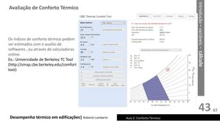 43
Desempenho térmico em edificações| Roberto Lamberts
Os índices de conforto térmico podem
ser estimados com o auxílio de
softwares , ou através de calculadoras
online:
Ex.: Universidade de Berkeley TC Tool
(http://smap.cbe.berkeley.edu/comfort
tool)
Avaliação de Conforto Térmico
Aula 2: Conforto Térmico
Introdução
–
variáveis
–
cálculo
47
 