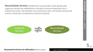 5
Desempenho térmico em edificações| Roberto Lamberts Aula 2: Conforto Térmico
Neutralidade térmica: Estado físico no qual todo o calor gerado pelo
organismo através do metabolismo é trocado na mesma proporção com o
ambiente ao redor, não havendo nem acúmulo de calor, nem perda excessiva do
mesmo, mantendo a temperatura corporal constante
Conforto
térmico
Neutralidade
térmica
Introdução
–
variáveis
–
cálculo
47
 