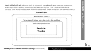 6
Desempenho térmico em edificações| Roberto Lamberts Aula 2: Conforto Térmico
Neutralidade térmica é uma condição necessária mas não suficiente para que uma pessoa
esteja em conforto térmico. Um indivíduo que estiver exposto a um campo assimétrico de
radiação, pode muito bem estar em neutralidade térmica, porém não estará em conforto térmico
Introdução
–
variáveis
–
cálculo
Conforto
Térmico
Desconforto Localizado
Temp. da pele e taxa secreção dentro dos padrões
Neutralidade Térmica
Ambiente Real
47
 