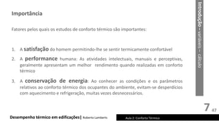 7
Desempenho térmico em edificações| Roberto Lamberts Aula 2: Conforto Térmico
Fatores pelos quais os estudos de conforto térmico são importantes:
1. A satisfação do homem permitindo-lhe se sentir termicamente confortável
2. A performance humana: As atividades intelectuais, manuais e perceptivas,
geralmente apresentam um melhor rendimento quando realizadas em conforto
térmico
3. A conservação de energia: Ao conhecer as condições e os parâmetros
relativos ao conforto térmico dos ocupantes do ambiente, evitam-se desperdícios
com aquecimento e refrigeração, muitas vezes desnecessários.
Introdução
–
variáveis
–
cálculo
Importância
47
 