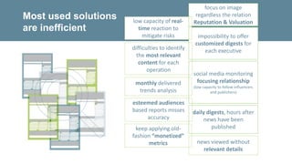 difficulties to identify
the most relevant
content for each
operation
social media monitoring
focusing relationship
(low capacity to follow influencers
and publishers)
news viewed without
relevant details
impossibility to offer
customized digests for
each executive
daily digests, hours after
news have been
published
esteemed audiences
based reports misses
accuracy
Most used solutions
are inefficient
monthly delivered
trends analysis
keep applying old-
fashion “monetized”
metrics
focus on image
regardless the relation
Reputation & Valuationlow capacity of real-
time reaction to
mitigate risks
 