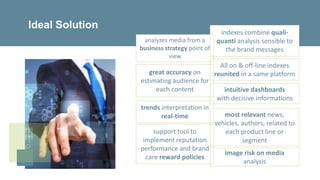 support tool to
implement reputation
performance and brand
care reward policies
trends interpretation in
real-time most relevant news,
vehicles, authors, related to
each product line or
segment
great accuracy on
estimating audience for
each content
Ideal Solution
indexes combine quali-
quanti analysis sensible to
the brand messages
intuitive dashboards
with decisive informations
image risk on media
analysis
All on & off-line indexes
reunited in a same platform
analyzes media from a
business strategy point of
view
 