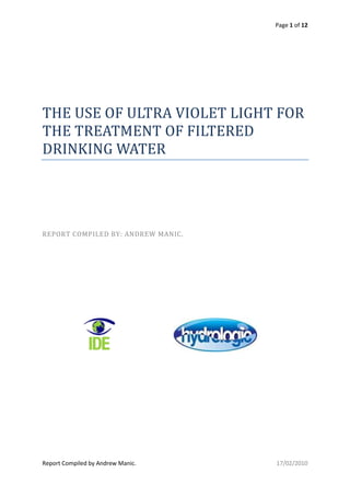 Page 1 of 12
Report Compiled by Andrew Manic. 17/02/2010
THE USE OF ULTRA VIOLET LIGHT FOR
THE TREATMENT OF FILTERED
DRINKING WATER
REPORT COMPILED BY: ANDREW MANIC.
 